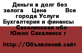 Деньги в долг без залога  › Цена ­ 100 - Все города Услуги » Бухгалтерия и финансы   . Сахалинская обл.,Южно-Сахалинск г.